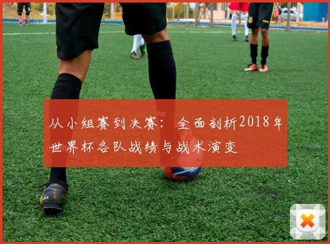 从小组赛到决赛：全面剖析2018年世界杯各队战绩与战术演变