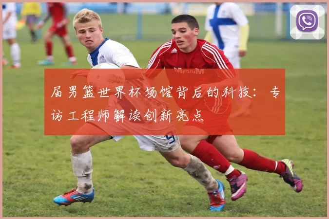 届男篮世界杯场馆背后的科技：专访工程师解读创新亮点