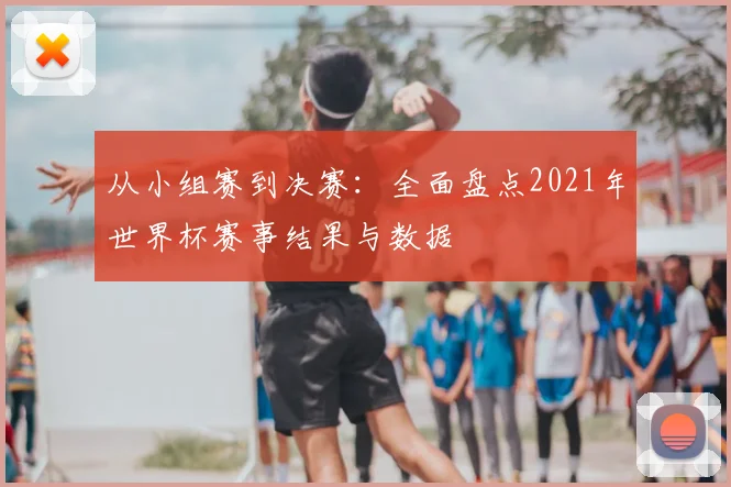 从小组赛到决赛：全面盘点2021年世界杯赛事结果与数据