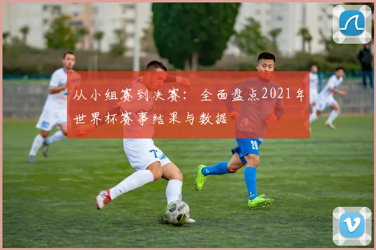 从小组赛到决赛：全面盘点2021年世界杯赛事结果与数据