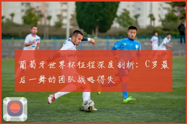 葡萄牙世界杯征程深度剖析：C罗最后一舞的团队战略得失