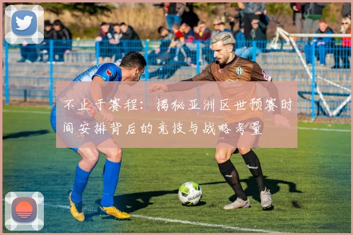 不止于赛程：揭秘亚洲区世预赛时间安排背后的竞技与战略考量