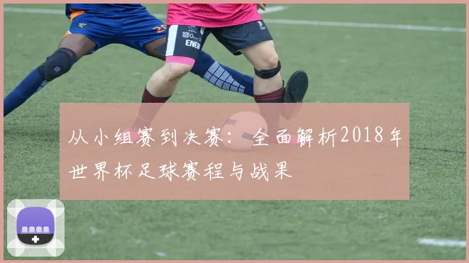 从小组赛到决赛：全面解析2018年世界杯足球赛程与战果