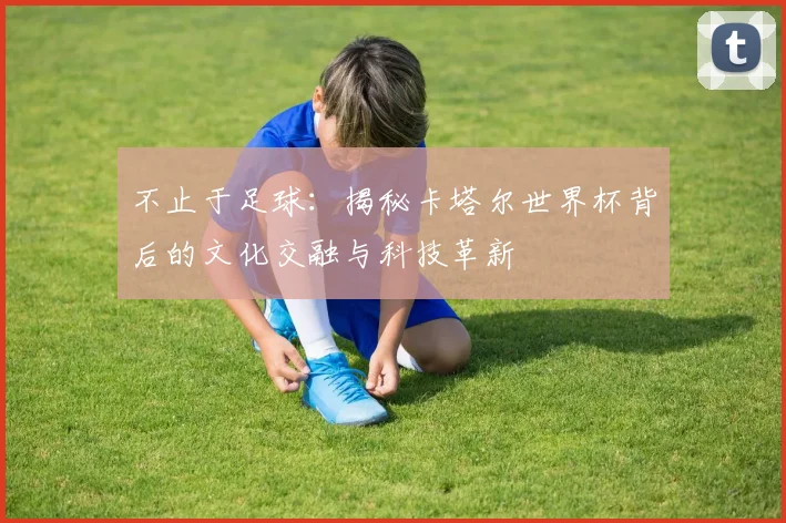 不止于足球：揭秘卡塔尔世界杯背后的文化交融与科技革新