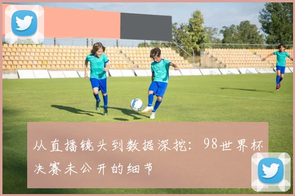 从直播镜头到数据深挖：98世界杯决赛未公开的细节