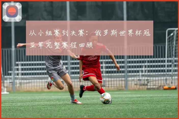 从小组赛到决赛：俄罗斯世界杯冠亚军完整赛程回顾