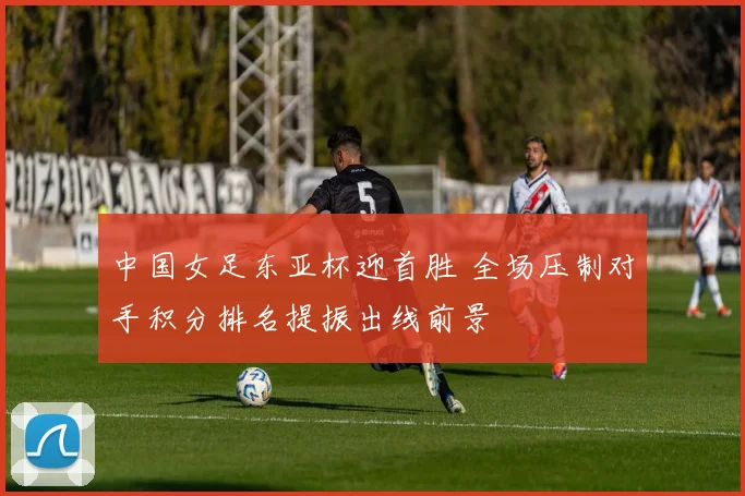 中国女足东亚杯迎首胜 全场压制对手积分排名提振出线前景