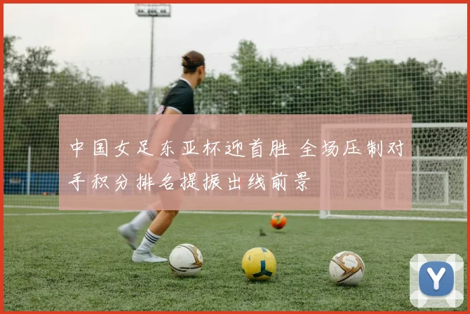 中国女足东亚杯迎首胜 全场压制对手积分排名提振出线前景